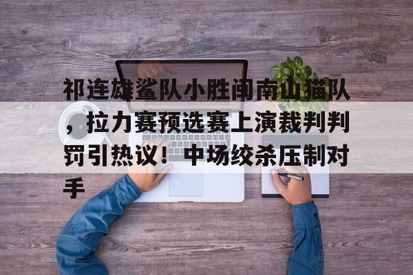 包含祁连雄鲨队小胜闽南山猫队，拉力赛预选赛上演裁判判罚引热议！中场绞杀压制对手的词条